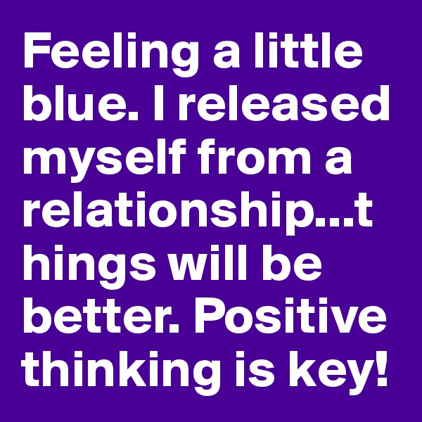 Feeling a little blue. I released myself from a relationship...things will be better. Positive thinking is key!