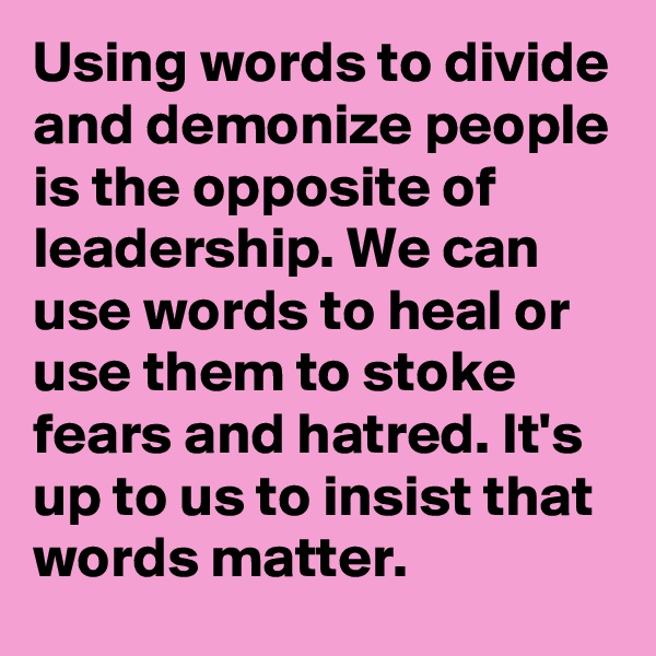 Using words to divide and demonize people is the opposite of leadership. We can use words to heal or use them to stoke fears and hatred. It's up to us to insist that words matter.
