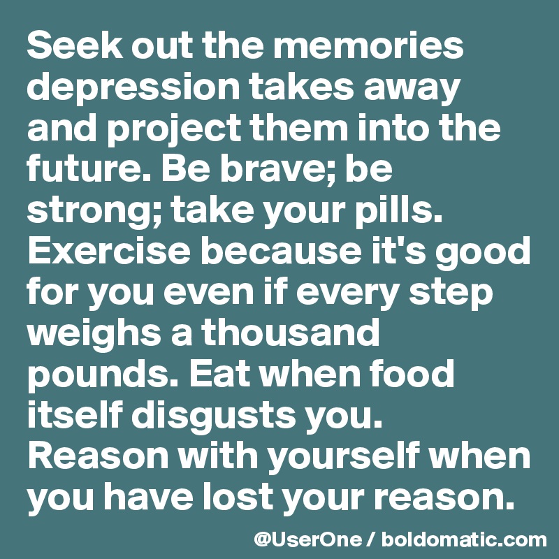 Seek out the memories depression takes away and project them into the future. Be brave; be strong; take your pills. Exercise because it's good for you even if every step weighs a thousand pounds. Eat when food itself disgusts you. Reason with yourself when you have lost your reason.