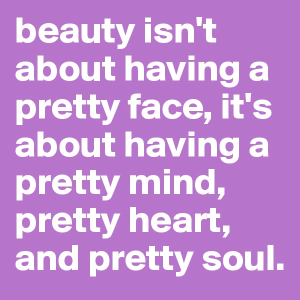beauty isn't about having a pretty face, it's about having a pretty mind, pretty heart, and pretty soul.
