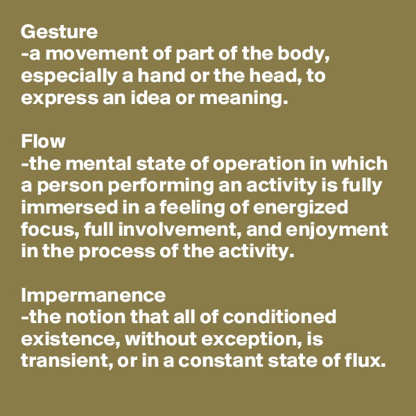 Gesture
-a movement of part of the body, especially a hand or the head, to express an idea or meaning.

Flow
-the mental state of operation in which a person performing an activity is fully immersed in a feeling of energized focus, full involvement, and enjoyment in the process of the activity.

Impermanence
-the notion that all of conditioned existence, without exception, is transient, or in a constant state of flux.