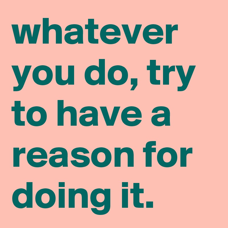 whatever you do, try to have a reason for doing it.