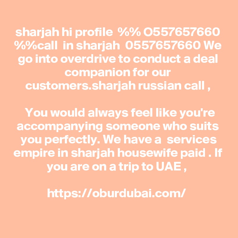 
sharjah hi profile  %% O557657660 %%call  in sharjah  0557657660 We go into overdrive to conduct a deal companion for our customers.sharjah russian call ,

 You would always feel like you're accompanying someone who suits you perfectly. We have a  services empire in sharjah housewife paid . If you are on a trip to UAE , 
 
https://oburdubai.com/  

