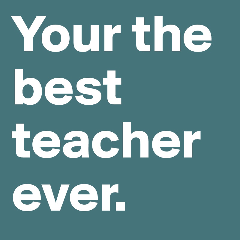 Your the best teacher ever.