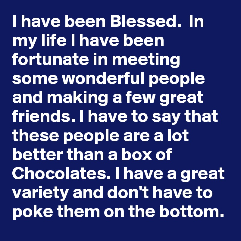I have been Blessed.  In my life I have been fortunate in meeting some wonderful people and making a few great friends. I have to say that these people are a lot better than a box of Chocolates. I have a great variety and don't have to poke them on the bottom. 