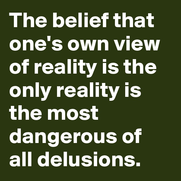 The belief that one's own view of reality is the only reality is the most dangerous of all delusions.