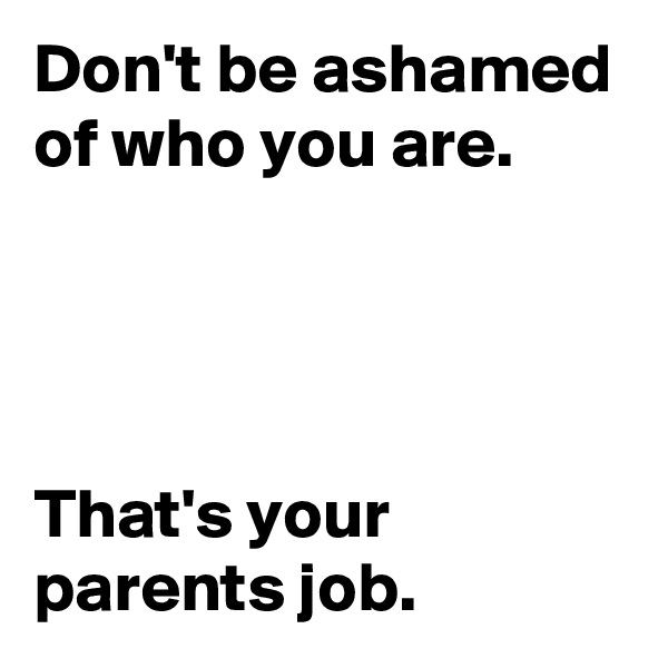 Don't be ashamed of who you are. 




That's your parents job.