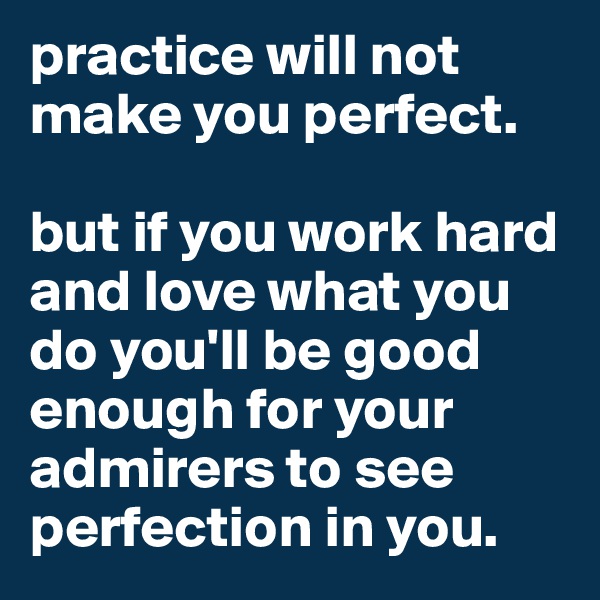 practice will not make you perfect. 

but if you work hard and love what you do you'll be good enough for your admirers to see perfection in you.