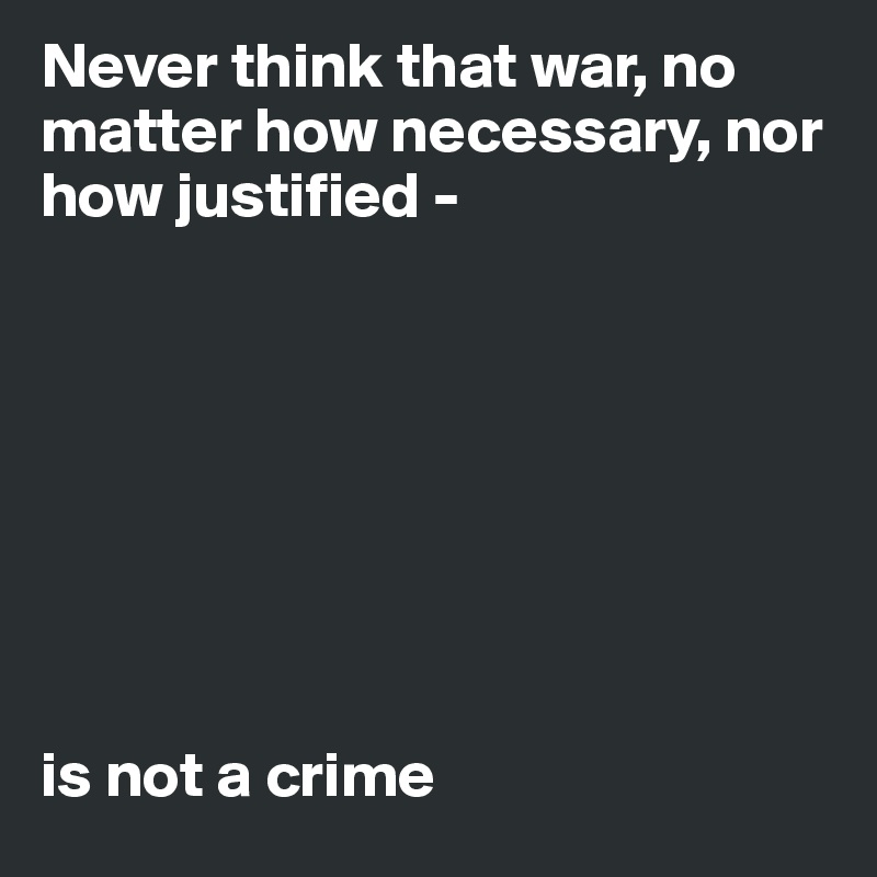 Never think that war, no matter how necessary, nor how justified - 








is not a crime