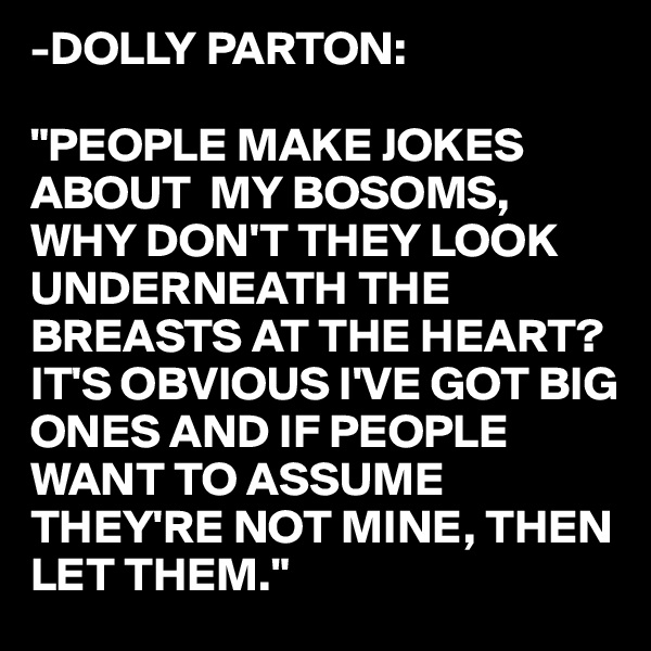 -DOLLY PARTON:

"PEOPLE MAKE JOKES ABOUT  MY BOSOMS, WHY DON'T THEY LOOK UNDERNEATH THE BREASTS AT THE HEART? 
IT'S OBVIOUS I'VE GOT BIG
ONES AND IF PEOPLE
WANT TO ASSUME 
THEY'RE NOT MINE, THEN
LET THEM."