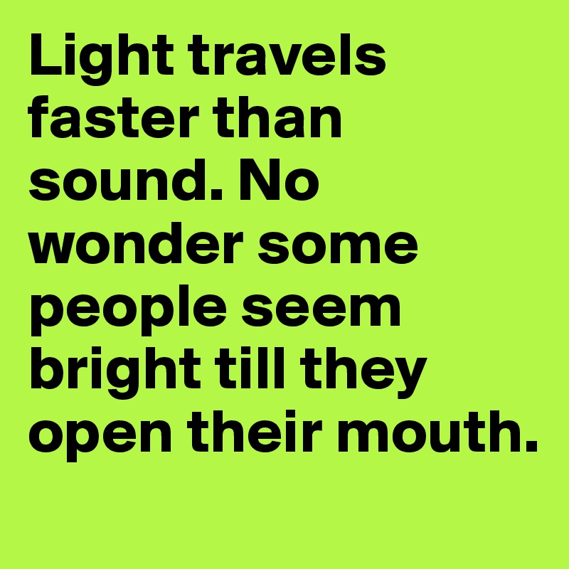 Light travels faster than sound. No wonder some people seem bright till they open their mouth. 
