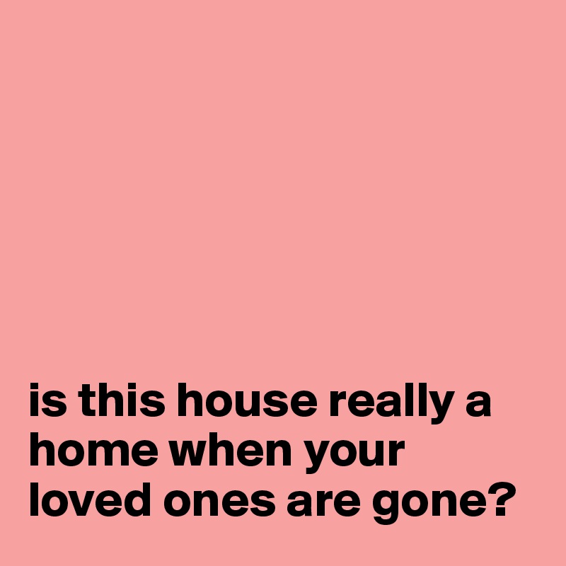 






is this house really a home when your loved ones are gone?