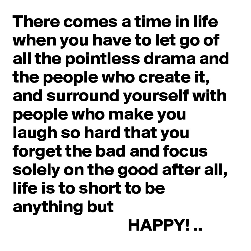 There comes a time in life when you have to let go of all the pointless drama and the people who create it, and surround yourself with people who make you laugh so hard that you forget the bad and focus solely on the good after all, life is to short to be anything but
                                 HAPPY! ..