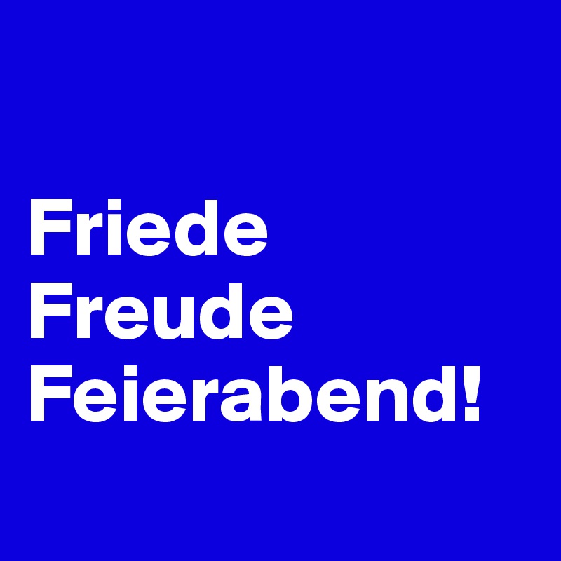 

Friede
Freude
Feierabend!

