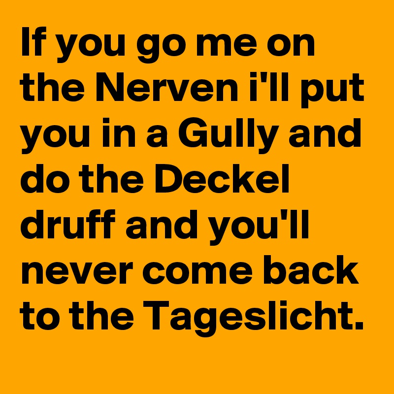 If you go me on the Nerven i'll put you in a Gully and do the Deckel druff and you'll never come back to the Tageslicht.