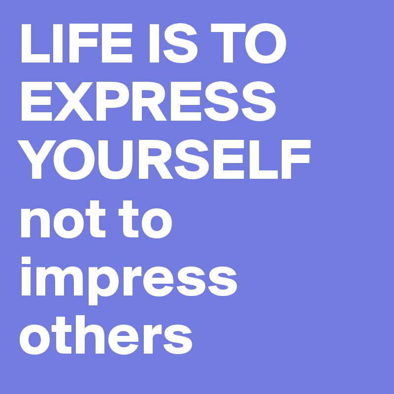 LIFE IS TO EXPRESS YOURSELF
not to impress others