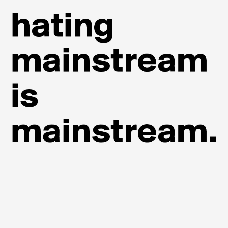 hating 
mainstream
is
mainstream.
