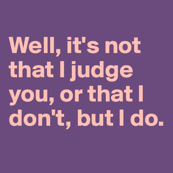 
Well, it's not that I judge you, or that I don't, but I do.
