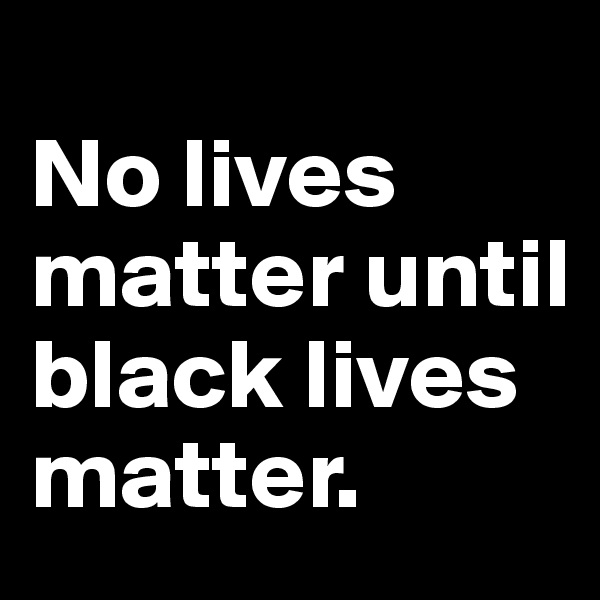 
No lives matter until black lives matter.