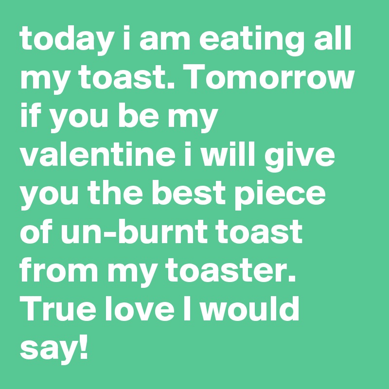 today i am eating all my toast. Tomorrow if you be my valentine i will give you the best piece of un-burnt toast from my toaster. True love I would say!