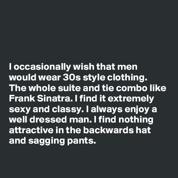 




I occasionally wish that men would wear 30s style clothing. The whole suite and tie combo like Frank Sinatra. I find it extremely sexy and classy. I always enjoy a well dressed man. I find nothing attractive in the backwards hat and sagging pants. 

