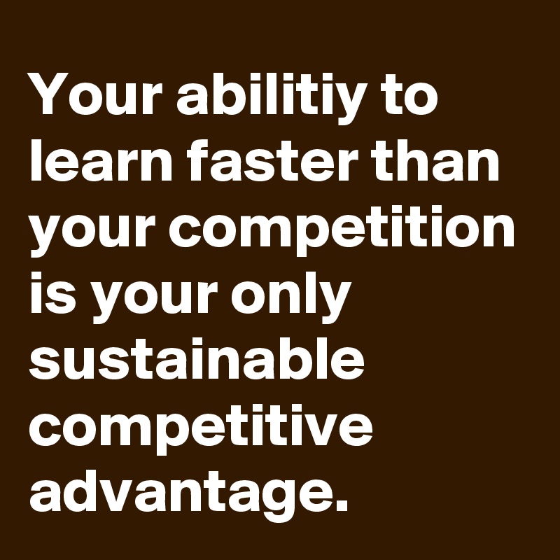 Your abilitiy to learn faster than your competition is your only sustainable competitive advantage.