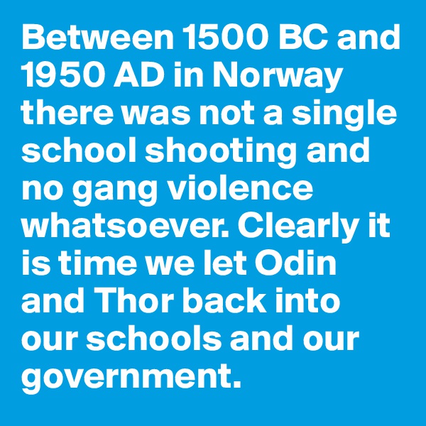Between 1500 BC and 1950 AD in Norway there was not a single school shooting and no gang violence whatsoever. Clearly it is time we let Odin and Thor back into our schools and our government.