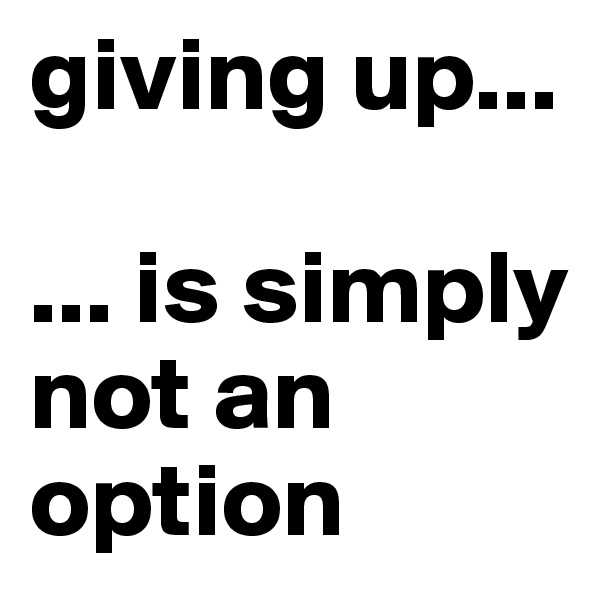 giving up...

... is simply not an option