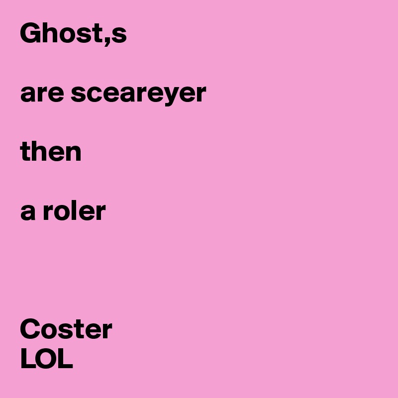 Ghost,s 

are sceareyer 

then 

a roler



Coster
LOL