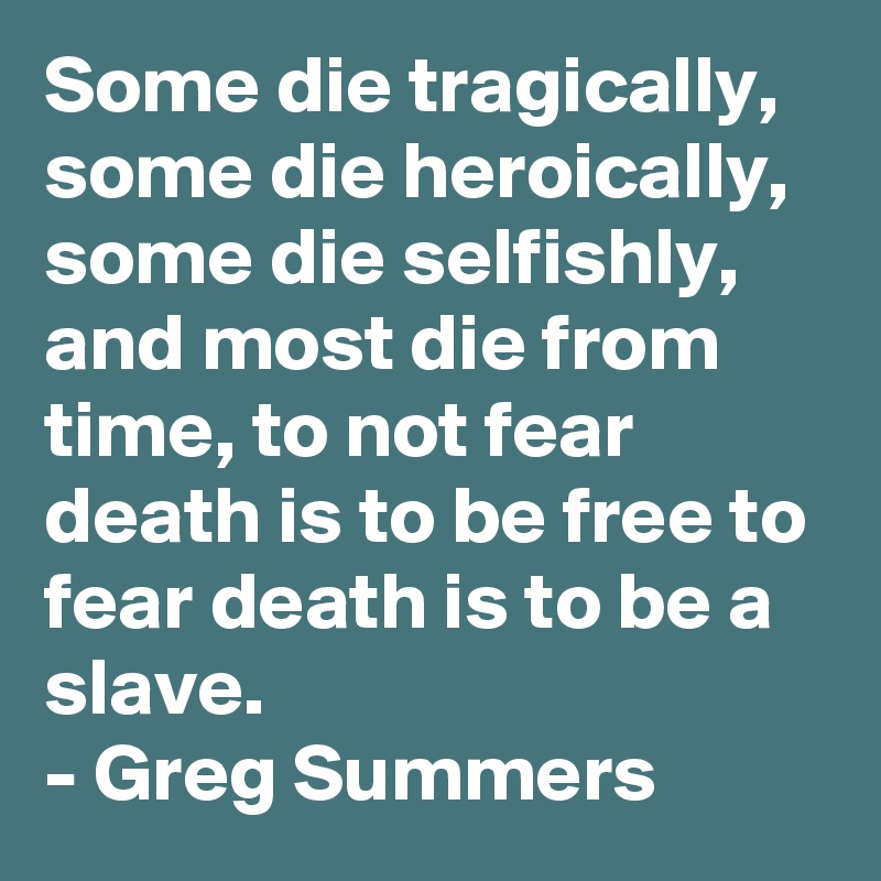 Some die tragically, some die heroically, some die selfishly, and most die from time, to not fear death is to be free to fear death is to be a slave.
- Greg Summers
