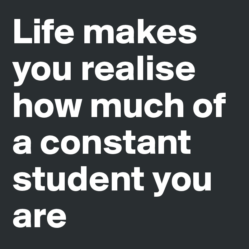 Life makes you realise how much of a constant student you are 