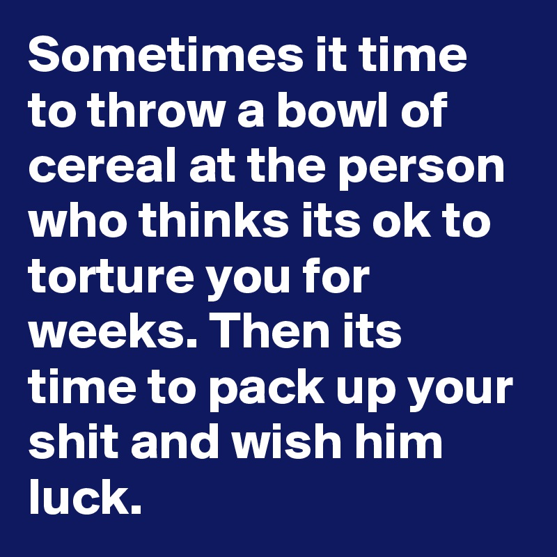 Sometimes it time to throw a bowl of cereal at the person who thinks its ok to torture you for weeks. Then its time to pack up your shit and wish him luck.