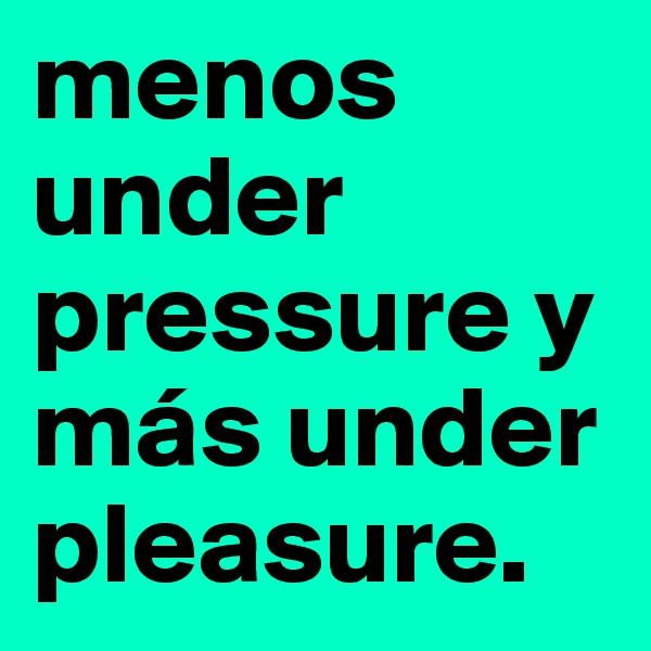 menos under pressure y más under pleasure.