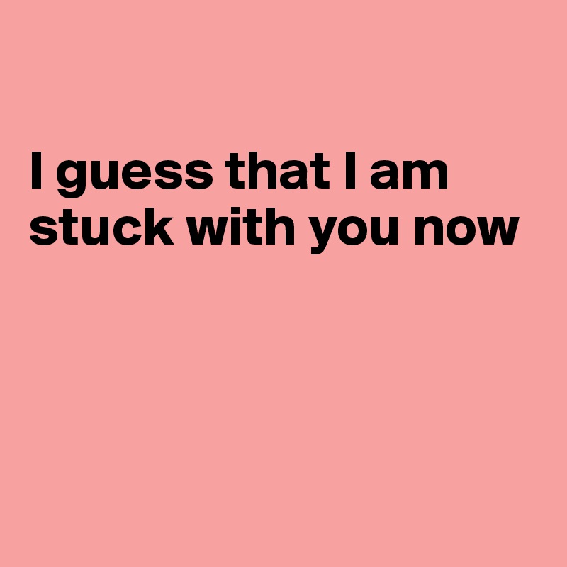 

I guess that I am stuck with you now





