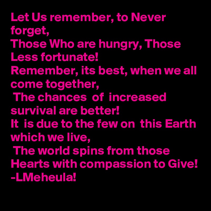 Let Us remember, to Never forget, 
Those Who are hungry, Those Less fortunate!
Remember, its best, when we all come together,
 The chances  of  increased survival are better! 
It  is due to the few on  this Earth which we live,
 The world spins from those Hearts with compassion to Give!     
-LMeheula!