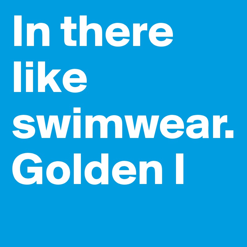 In there like swimwear.
Golden I