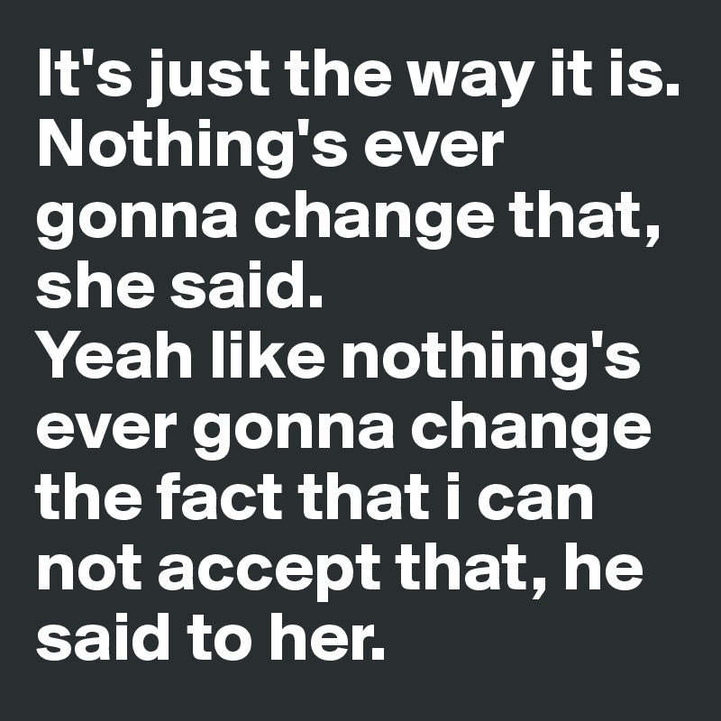 It's just the way it is. Nothing's ever gonna change that, she said. 
Yeah like nothing's ever gonna change the fact that i can not accept that, he said to her.