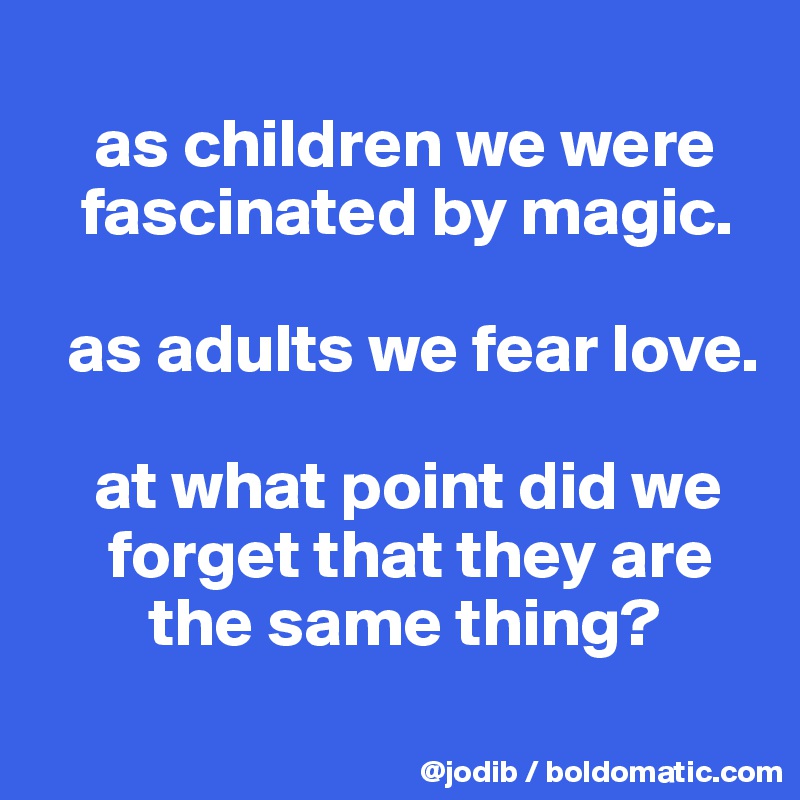 
    as children we were 
   fascinated by magic. 

  as adults we fear love. 

    at what point did we    
     forget that they are 
        the same thing?
