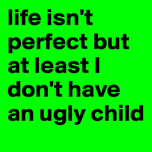 life isn't perfect but at least I don't have an ugly child