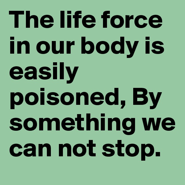 The life force in our body is easily poisoned, By something we can not stop.