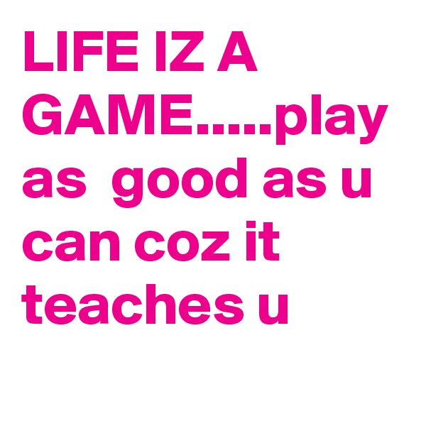 LIFE IZ A GAME.....play as  good as u can coz it teaches u