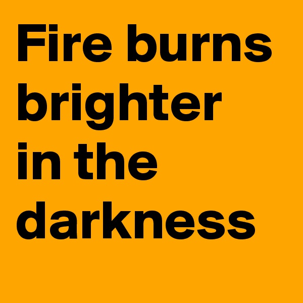 Fire burns brighter in the darkness 