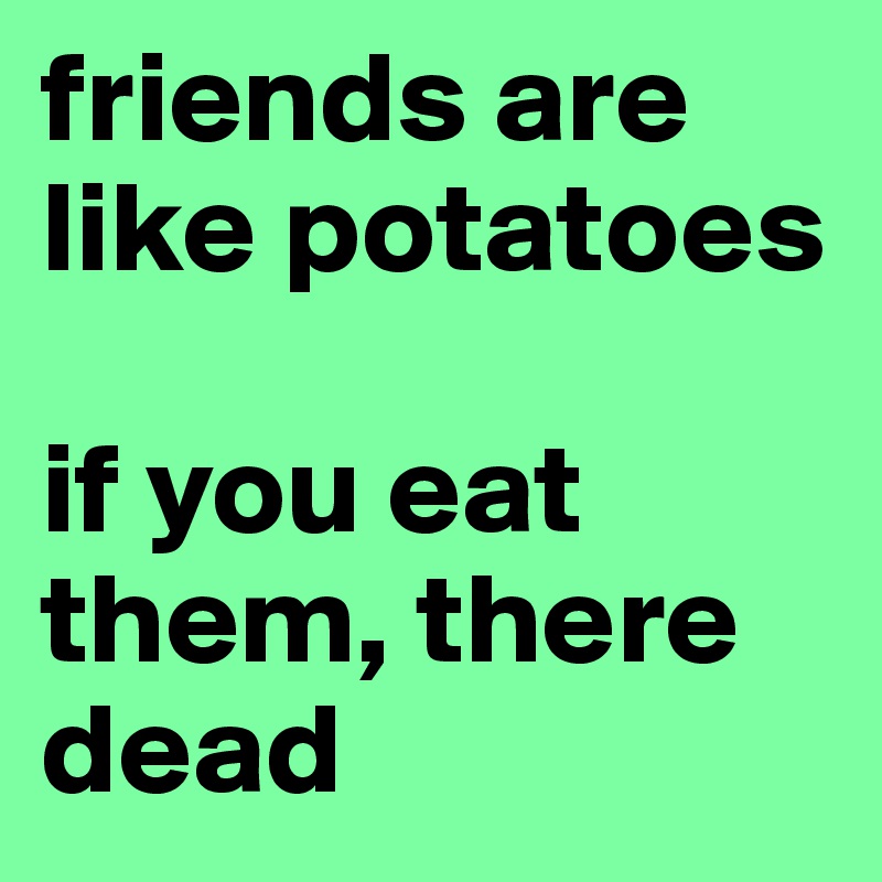 friends are like potatoes

if you eat them, there dead