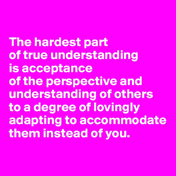 

The hardest part 
of true understanding 
is acceptance 
of the perspective and understanding of others to a degree of lovingly adapting to accommodate them instead of you.
