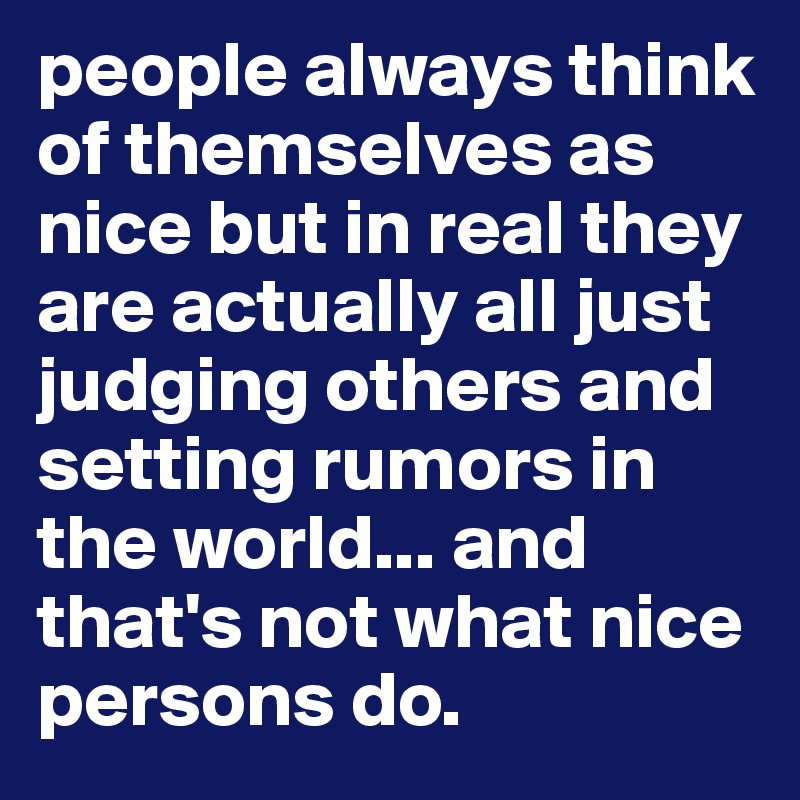 people always think of themselves as nice but in real they are actually all just judging others and setting rumors in the world... and that's not what nice persons do.