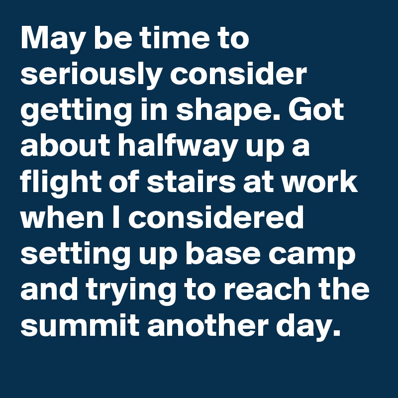 May be time to seriously consider getting in shape. Got about halfway up a flight of stairs at work when I considered setting up base camp and trying to reach the summit another day.