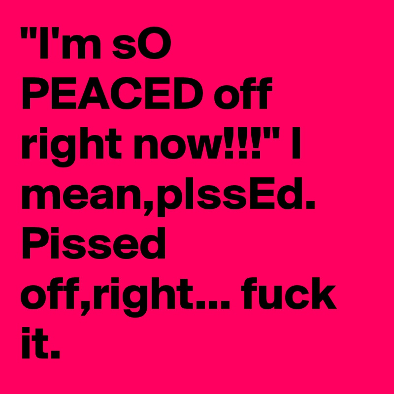 "I'm sO PEACED off right now!!!" I mean,pIssEd. Pissed off,right... fuck it.