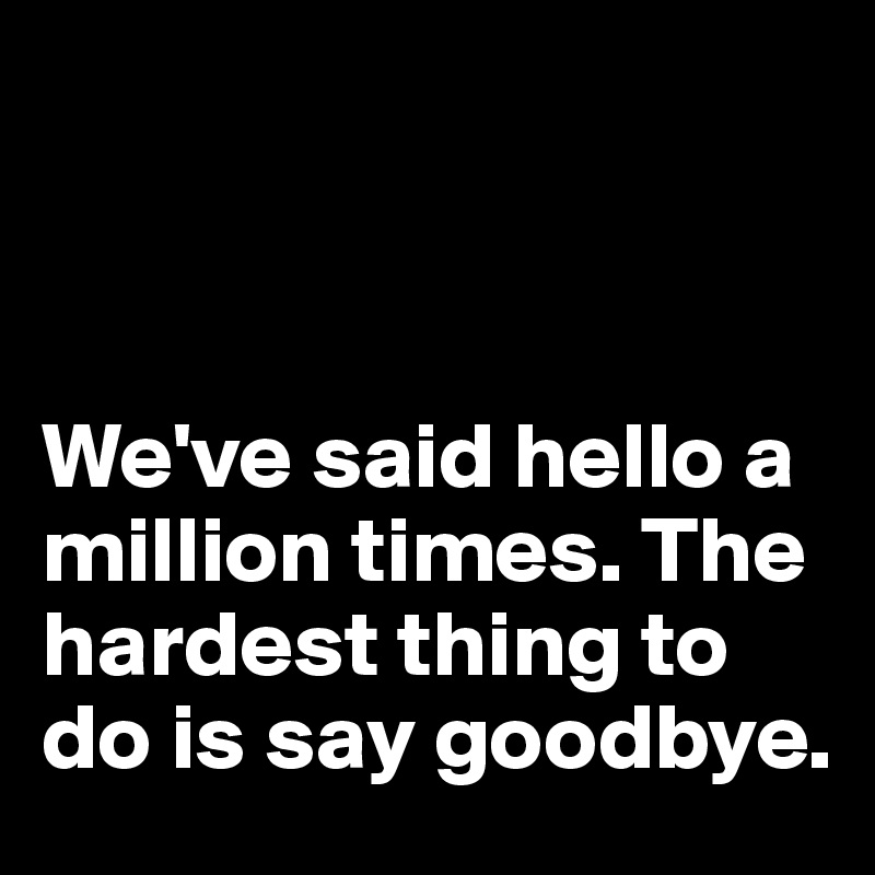 



We've said hello a million times. The hardest thing to do is say goodbye.