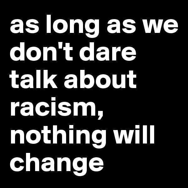 as long as we don't dare talk about racism, nothing will change