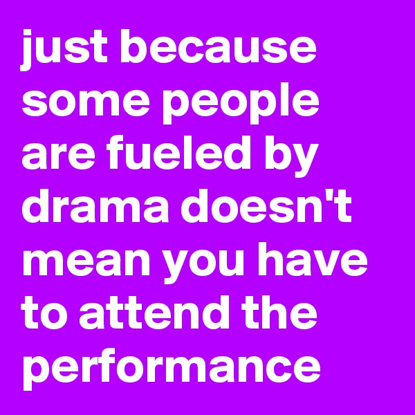 just because some people are fueled by drama doesn't mean you have to attend the performance
